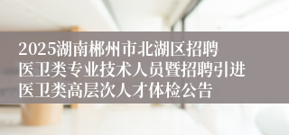 2025湖南郴州市北湖区招聘医卫类专业技术人员暨招聘引进医卫类高层次人才体检公告