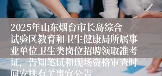 2025年山东烟台市长岛综合试验区教育和卫生健康局所属事业单位卫生类岗位招聘领取准考证，告知笔试和现场资格审查时间安排有关事宜公告