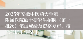 2025年安徽中医药大学第一附属医院硕士研究生招聘（第一批次）笔试成绩及资格复审、技能考试工作安排