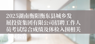 2025湖南衡阳衡东县城乡发展投资集团有限公司招聘工作人员考试综合成绩及体检入围相关事项公告