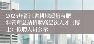 2025年浙江省耕地质量与肥料管理总站招聘高层次人才（博士）拟聘人员公示