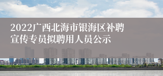 2022广西北海市银海区补聘宣传专员拟聘用人员公示