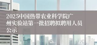 2025中国热带农业科学院广州实验站第一批招聘拟聘用人员公示