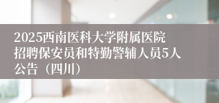 2025西南医科大学附属医院招聘保安员和特勤警辅人员5人公告（四川）