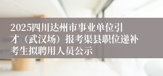 2025四川达州市事业单位引才（武汉场）报考渠县职位递补考生拟聘用人员公示