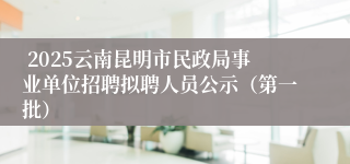  2025云南昆明市民政局事业单位招聘拟聘人员公示（第一批）