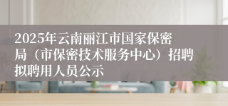 2025年云南丽江市国家保密局（市保密技术服务中心）招聘拟聘用人员公示