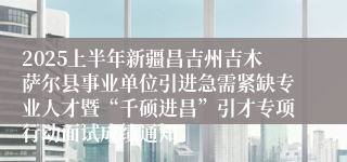 2025上半年新疆昌吉州吉木萨尔县事业单位引进急需紧缺专业人才暨“千硕进昌”引才专项行动面试成绩通知