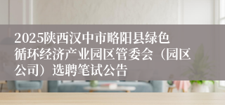 2025陕西汉中市略阳县绿色循环经济产业园区管委会（园区公司）选聘笔试公告