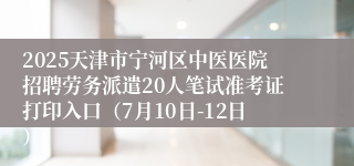 2025天津市宁河区中医医院招聘劳务派遣20人笔试准考证打印入口（7月10日-12日）