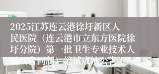2025江苏连云港徐圩新区人民医院（连云港市立东方医院徐圩分院）第一批卫生专业技术人员（合同制）笔试成绩公告