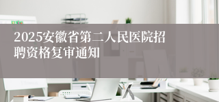 2025安徽省第二人民医院招聘资格复审通知