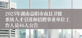 2025年湖南益阳市南县卫健系统人才引进和招聘事业单位工作人员46人公告