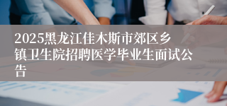 2025黑龙江佳木斯市郊区乡镇卫生院招聘医学毕业生面试公告