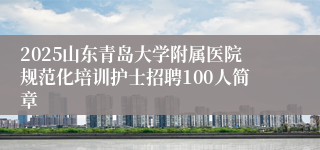 2025山东青岛大学附属医院规范化培训护士招聘100人简章