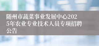 随州市蔬菜事业发展中心2025年农业专业技术人员专项招聘公告