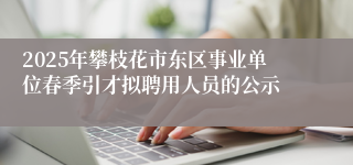 2025年攀枝花市东区事业单位春季引才拟聘用人员的公示