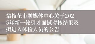 攀枝花市融媒体中心关于2025年新一轮引才面试考核结果及拟进入体检人员的公告