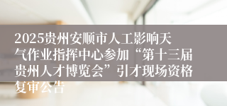 2025贵州安顺市人工影响天气作业指挥中心参加“第十三届贵州人才博览会”引才现场资格复审公告