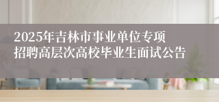 2025年吉林市事业单位专项招聘高层次高校毕业生面试公告