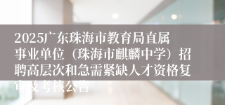 2025广东珠海市教育局直属事业单位（珠海市麒麟中学）招聘高层次和急需紧缺人才资格复审及考核公告