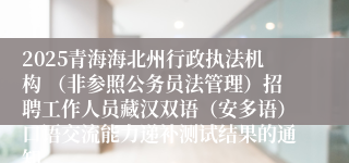 2025青海海北州行政执法机构 （非参照公务员法管理）招聘工作人员藏汉双语（安多语）口语交流能力递补测试结果的通知