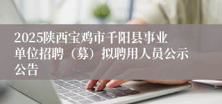 2025陕西宝鸡市千阳县事业单位招聘（募）拟聘用人员公示公告
