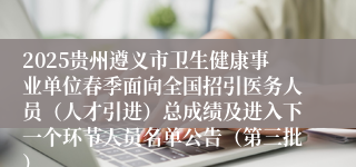 2025贵州遵义市卫生健康事业单位春季面向全国招引医务人员（人才引进）总成绩及进入下一个环节人员名单公告（第三批）