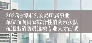 2025淄博市公安局所属事业单位面向国家综合性消防救援队伍退出消防员选拔专业人才面试公告