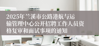 2025年兰溪市公路港航与运输管理中心公开招聘工作人员资格复审和面试事项的通知