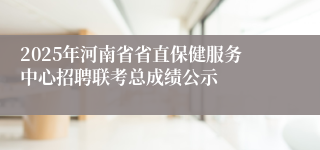 2025年河南省省直保健服务中心招聘联考总成绩公示