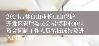2024吉林白山市长白山保护开发区管理委员会招聘事业单位及合同制工作人员笔试成绩及进入面试人员公示