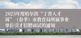 2025年度哈尔滨“丁香人才周”（春季）市教育局所属事业单位引才招聘面试的通知