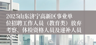 2025山东济宁高新区事业单位招聘工作人员（教育类）放弃考察、体检资格人员及递补人员公示