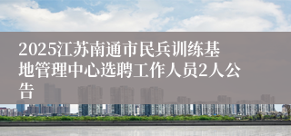 2025江苏南通市民兵训练基地管理中心选聘工作人员2人公告