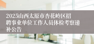 2025山西太原市杏花岭区招聘事业单位工作人员体检考察递补公告