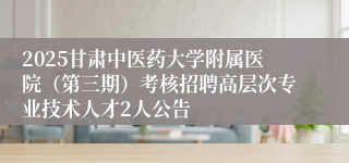 2025甘肃中医药大学附属医院（第三期）考核招聘高层次专业技术人才2人公告