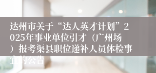 达州市关于“达人英才计划”2025年事业单位引才（广州场）报考渠县职位递补人员体检事宜的公告