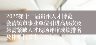 2025第十三届贵州人才博览会清镇市事业单位引进高层次及急需紧缺人才现场评审成绩排名及体检相关事宜公告