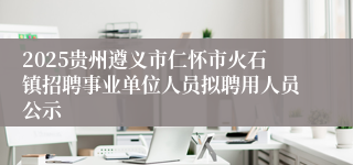 2025贵州遵义市仁怀市火石镇招聘事业单位人员拟聘用人员公示