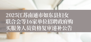 2025江苏南通市如东县妇女联合会等16家单位招聘政府购买服务人员资格复审递补公告