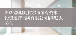 2025新疆阿拉尔市国有资本投资运营集团有限公司招聘2人公告