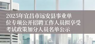 2025年宜昌市远安县事业单位专项公开招聘工作人员拟享受考试政策加分人员名单公示