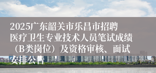 2025广东韶关市乐昌市招聘医疗卫生专业技术人员笔试成绩（B类岗位）及资格审核、面试安排公告