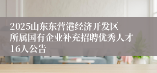 2025山东东营港经济开发区所属国有企业补充招聘优秀人才16人公告