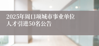 2025年周口项城市事业单位人才引进50名公告
