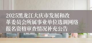 2025黑龙江大庆市发展和改革委员会所属事业单位选调网络报名资格审查情况补充公告