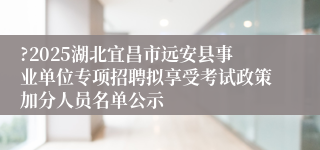 ?2025湖北宜昌市远安县事业单位专项招聘拟享受考试政策加分人员名单公示