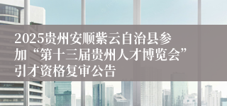2025贵州安顺紫云自治县参加“第十三届贵州人才博览会”引才资格复审公告