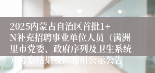 2025内蒙古自治区首批1+N补充招聘事业单位人员（满洲里市党委、政府序列及卫生系统）考察结果及拟聘用公示公告